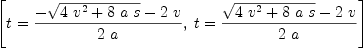 
\label{eq2}\left[{t ={{-{\sqrt{{4 \ {{v}^{2}}}+{8 \  a \  s}}}-{2 \  v}}\over{2 \  a}}}, \:{t ={{{\sqrt{{4 \ {{v}^{2}}}+{8 \  a \  s}}}-{2 \  v}}\over{2 \  a}}}\right]