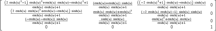 
\label{eq47}\left[ 
\begin{array}{cccc}
{\frac{{{\left({2 \ {{\cosh \left({u}\right)}^{2}}}- 1 \right)}\ {{\cosh \left({w}\right)}^{2}}}+{{\cosh \left({u}\right)}\ {\cosh \left({w}\right)}}-{{\cosh \left({u}\right)}^{2}}+ 1}{{{\cosh \left({u}\right)}\ {\cosh \left({w}\right)}}+ 1}}&{\frac{{\left({\cosh \left({w}\right)}+{\cosh \left({u}\right)}\right)}\ {\sinh \left({u}\right)}}{{{\cosh \left({u}\right)}\ {\cosh \left({w}\right)}}+ 1}}&{\frac{{\left({{\left(-{2 \ {{\cosh \left({u}\right)}^{2}}}+ 1 \right)}\ {\cosh \left({w}\right)}}-{\cosh \left({u}\right)}\right)}\ {\sinh \left({w}\right)}}{{{\cosh \left({u}\right)}\ {\cosh \left({w}\right)}}+ 1}}& 0 
\
{\frac{{\left({2 \ {\cosh \left({u}\right)}\ {{\cosh \left({w}\right)}^{2}}}+{\cosh \left({w}\right)}-{\cosh \left({u}\right)}\right)}\ {\sinh \left({u}\right)}}{{{\cosh \left({u}\right)}\ {\cosh \left({w}\right)}}+ 1}}&{\frac{{{\cosh \left({u}\right)}\ {\cosh \left({w}\right)}}+{{\cosh \left({u}\right)}^{2}}}{{{\cosh \left({u}\right)}\ {\cosh \left({w}\right)}}+ 1}}&{\frac{{\left(-{2 \ {\cosh \left({u}\right)}\ {\cosh \left({w}\right)}}- 1 \right)}\ {\sinh \left({u}\right)}\ {\sinh \left({w}\right)}}{{{\cosh \left({u}\right)}\ {\cosh \left({w}\right)}}+ 1}}& 0 
\
{\frac{{\left(-{\cosh \left({w}\right)}-{\cosh \left({u}\right)}\right)}\ {\sinh \left({w}\right)}}{{{\cosh \left({u}\right)}\ {\cosh \left({w}\right)}}+ 1}}&{\frac{{\sinh \left({u}\right)}\ {\sinh \left({w}\right)}}{{{\cosh \left({u}\right)}\ {\cosh \left({w}\right)}}+ 1}}&{\frac{{{\cosh \left({w}\right)}^{2}}+{{\cosh \left({u}\right)}\ {\cosh \left({w}\right)}}}{{{\cosh \left({u}\right)}\ {\cosh \left({w}\right)}}+ 1}}& 0 
\
0 & 0 & 0 & 1 
