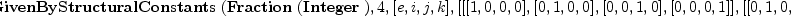 
\label{eq6}\hbox{\axiomType{AlgebraGivenByStructuralConstants}\ } (\hbox{\axiomType{Fraction}\ } (\hbox{\axiomType{Integer}\ }) , 4, [ e , i , j , k ] , [ [ [ 1, 0, 0, 0 ] , [ 0, 1, 0, 0 ] , [ 0, 0, 1, 0 ] , [ 0, 0, 0, 1 ] ] , [ [ 0, 1, 0, 0 ] , [ - 1, 0, 0, 0 ] , [ 0, 0, 0, 1 ] , [ 0, 0, - 1, 0 ] ] , [ [ 0, 0, 1, 0 ] , [ 0, 0, 0, - 1 ] , [ - 1, 0, 0, 0 ] , [ 0, 1, 0, 0 ] ] , [ [ 0, 0, 0, 1 ] , [ 0, 0, 1, 0 ] , [ 0, - 1, 0, 0 ] , [ - 1, 0, 0, 0 ] ] ])