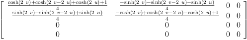 
\label{eq31}\left[ 
\begin{array}{cccc}
{\frac{{\cosh \left({2 \  v}\right)}+{\cosh \left({{2 \  v}-{2 \  u}}\right)}+{\cosh \left({2 \  u}\right)}+ 1}{4}}&{\frac{-{\sinh \left({2 \  v}\right)}-{\sinh \left({{2 \  v}-{2 \  u}}\right)}-{\sinh \left({2 \  u}\right)}}{4}}& 0 & 0 
\
{\frac{{\sinh \left({2 \  v}\right)}-{\sinh \left({{2 \  v}-{2 \  u}}\right)}+{\sinh \left({2 \  u}\right)}}{4}}&{\frac{-{\cosh \left({2 \  v}\right)}+{\cosh \left({{2 \  v}-{2 \  u}}\right)}-{\cosh \left({2 \  u}\right)}+ 1}{4}}& 0 & 0 
\
0 & 0 & 0 & 0 
\
0 & 0 & 0 & 0 
