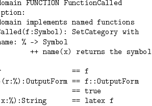 
)abbrev domain FUNCTION FunctionCalled
++ Description:
++ This domain implements named functions
FunctionCalled(f:Symbol): SetCategory with 
        name: % -> Symbol 
                ++ name(x) returns the symbol
  == add
   name r                 == f
   coerce(r:%):OutputForm == f::OutputForm
   x = y                  == true
   latex(x:%):String      == latex f
