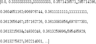 
\label{eq1}\begin{array}{@{}l}
\displaystyle
\left[{0.0}, \:{0.3333333333_3333333333}, \:{0.3571428571_428
5714286}, \: \right.
\
\
\displaystyle
\left.{0.3604651162_7906976744}, \:{0.3611111111_1111111111}, \: \right.
\
\
\displaystyle
\left.{0.3612656467_3157162726}, \:{0.3613083856_8697077301}, \: \right.
\
\
\displaystyle
\left.{0.3613215638_624830248}, \:{0.3613259896_0595485929}, \: \right.
\
\
\displaystyle
\left.{0.3613275827_1362214001}, \:...\right] 

